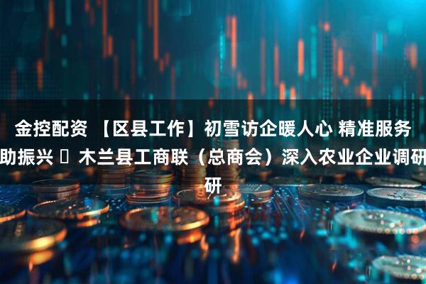 金控配资 【区县工作】初雪访企暖人心 精准服务助振兴 ​木兰县工商联（总商会）深入农业企业调研