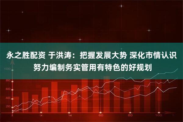 永之胜配资 于洪涛：把握发展大势 深化市情认识 努力编制务实管用有特色的好规划