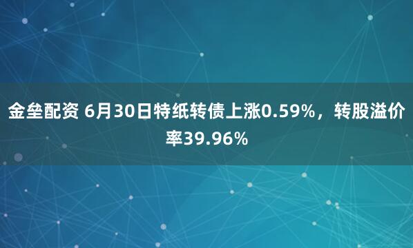 金垒配资 6月30日特纸转债上涨0.59%，转股溢价率39.96%