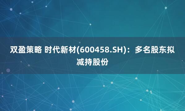 双盈策略 时代新材(600458.SH)：多名股东拟减持股份