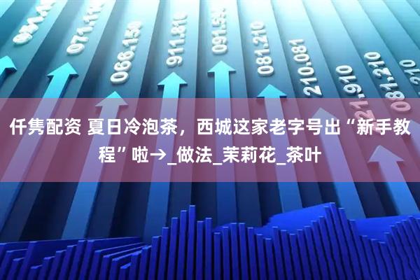 仟隽配资 夏日冷泡茶，西城这家老字号出“新手教程”啦→_做法_茉莉花_茶叶