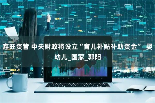 鑫旺资管 中央财政将设立“育儿补贴补助资金”_婴幼儿_国家_郭阳