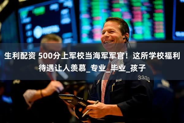 生利配资 500分上军校当海军军官！这所学校福利待遇让人羡慕_专业_毕业_孩子