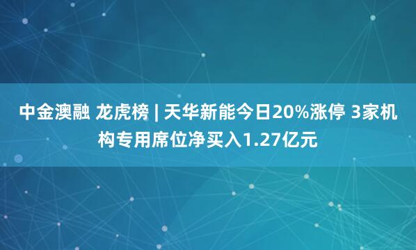 中金澳融 龙虎榜 | 天华新能今日20%涨停 3家机构专用席位净买入1.27亿元